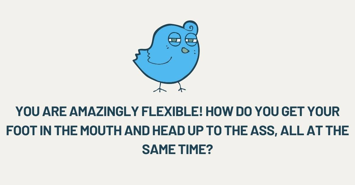 You are amazingly flexible! How do you get your foot in the mouth and head up to the ass, all at the same time